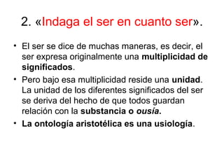 2. «Indaga el ser en cuanto ser».
• El ser se dice de muchas maneras, es decir, el
  ser expresa originalmente una multiplicidad de
  significados.
• Pero bajo esa multiplicidad reside una unidad.
  La unidad de los diferentes significados del ser
  se deriva del hecho de que todos guardan
  relación con la substancia o ousía.
• La ontología aristotélica es una usiología.
 