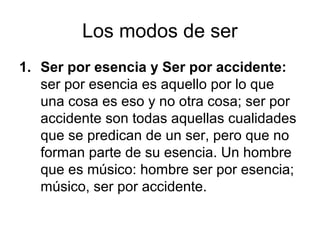 Los modos de ser
1. Ser por esencia y Ser por accidente:
   ser por esencia es aquello por lo que
   una cosa es eso y no otra cosa; ser por
   accidente son todas aquellas cualidades
   que se predican de un ser, pero que no
   forman parte de su esencia. Un hombre
   que es músico: hombre ser por esencia;
   músico, ser por accidente.
 