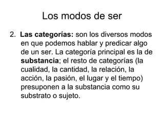 Los modos de ser
2. Las categorías: son los diversos modos
   en que podemos hablar y predicar algo
   de un ser. La categoría principal es la de
   substancia; el resto de categorías (la
   cualidad, la cantidad, la relación, la
   acción, la pasión, el lugar y el tiempo)
   presuponen a la substancia como su
   substrato o sujeto.
 