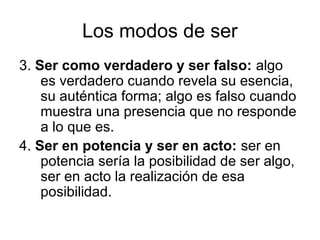 Los modos de ser
3. Ser como verdadero y ser falso: algo
    es verdadero cuando revela su esencia,
    su auténtica forma; algo es falso cuando
    muestra una presencia que no responde
    a lo que es.
4. Ser en potencia y ser en acto: ser en
    potencia sería la posibilidad de ser algo,
    ser en acto la realización de esa
    posibilidad.
 
