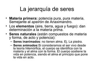 La jerarquía de seres
• Materia primera: potencia pura, pura materia.
  Semejante al apeirón de Anaximandro.
• Los elementos (aire, tierra, agua y fuego): dan
  determinación a la materia prima.
• Seres naturales (están compuestos de materia
  y forma, de acto y potencia):
  – Seres inanimados: no tienen alma. Ej. La piedra.
  – Seres animados:Si consideramos el ser vivo desde
    la teoría hilemórfica, el cuerpo se identifíca con la
    materia y el alma con la forma. El cuerpo sostiene la
    vida en potencia, siendo el alma el principio que pone
    la vida en acto.
 