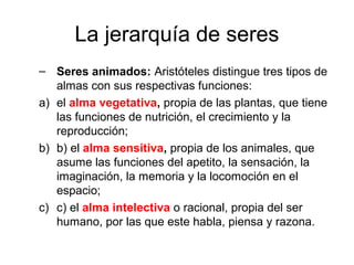 La jerarquía de seres
– Seres animados: Aristóteles distingue tres tipos de
   almas con sus respectivas funciones:
a) el alma vegetativa, propia de las plantas, que tiene
   las funciones de nutrición, el crecimiento y la
   reproducción;
b) b) el alma sensitiva, propia de los animales, que
   asume las funciones del apetito, la sensación, la
   imaginación, la memoria y la locomoción en el
   espacio;
c) c) el alma intelectiva o racional, propia del ser
   humano, por las que este habla, piensa y razona.
 