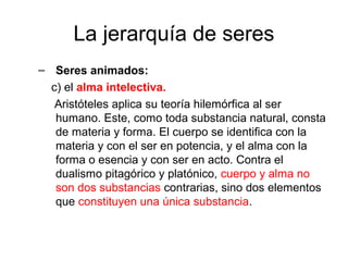 La jerarquía de seres
– Seres animados:
  c) el alma intelectiva.
   Aristóteles aplica su teoría hilemórfica al ser
   humano. Este, como toda substancia natural, consta
   de materia y forma. El cuerpo se identifica con la
   materia y con el ser en potencia, y el alma con la
   forma o esencia y con ser en acto. Contra el
   dualismo pitagórico y platónico, cuerpo y alma no
   son dos substancias contrarias, sino dos elementos
   que constituyen una única substancia.
 