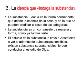 3. La ciencia que «indaga la substancia»,
• La substancia u ousía es la forma permanente
  que define la esencia de la cosa, y de la que se
  pueden predicar el resto de las categorías.
• La substancia es un compuesto de materia y
  forma, como ya hemos visto.
• El estudio de la substancia le lleva a Aristóteles
  a ver si además de substancias sensibles,
  existen substancia suprasensibles, lo que
  conducirá al estudio de Dios.
 