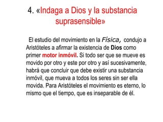 4. «Indaga a Dios y la substancia
        suprasensible»
 El estudio del movimiento en la Física, condujo a
Aristóteles a afirmar la existencia de Dios como
primer motor inmóvil. Si todo ser que se mueve es
movido por otro y este por otro y así sucesivamente,
habrá que concluir que debe existir una substancia
inmóvil, que mueva a todos los seres sin ser ella
movida. Para Aristóteles el movimiento es eterno, lo
mismo que el tiempo, que es inseparable de él.
 
