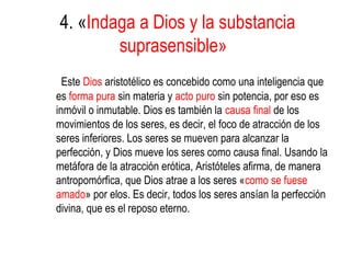 4. «Indaga a Dios y la substancia
        suprasensible»
  Este Dios aristotélico es concebido como una inteligencia que
es forma pura sin materia y acto puro sin potencia, por eso es
inmóvil o inmutable. Dios es también la causa final de los
movimientos de los seres, es decir, el foco de atracción de los
seres inferiores. Los seres se mueven para alcanzar la
perfección, y Dios mueve los seres como causa final. Usando la
metáfora de la atracción erótica, Aristóteles afirma, de manera
antropomórfica, que Dios atrae a los seres «como se fuese
amado» por elos. Es decir, todos los seres ansían la perfección
divina, que es el reposo eterno.
 
