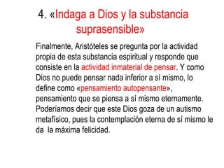 4. «Indaga a Dios y la substancia
        suprasensible»
Finalmente, Aristóteles se pregunta por la actividad
propia de esta substancia espiritual y responde que
consiste en la actividad inmaterial de pensar. Y como
Dios no puede pensar nada inferior a sí mismo, lo
define como «pensamiento autopensante»,
pensamiento que se piensa a sí mismo eternamente.
Poderíamos decir que este Dios goza de un autismo
metafísico, pues la contemplación eterna de sí mismo le
da la máxima felicidad.
 