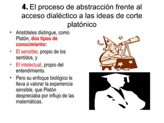 4. El proceso de abstracción frente al
     acceso dialéctico a las ideas de corte
                   platónico
• Aristóteles distingue, como
  Platón, dos tipos de
  conocimiento:
• El sensible, propio de los
  sentidos, y
• El intelectual, propio del
  entendimiento.
• Pero su enfoque biológico le
  lleva a valorar la experiencia
  sensible, que Platón
  despreciaba por influjo de las
  matemáticas.
 