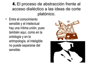 4. El proceso de abstracción frente al
     acceso dialéctico a las ideas de corte
                   platónico.
• Entre el conocimiento
  sensible y el intelectual
  hay una íntima unión, pues
  también aquí, como en la
  ontología y en la
  antropología, el inteligible
  no puede separarse del
  sensible.
 