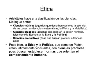 Ética
• Aristóteles hace una clasificación de las ciencias.
  Distingue entre:
   – Ciencias teóricas (aquellas que describen como es la esencia
     de las cosas, es decir, las matemáticas, la Física y la Metafísica)
   – Ciencias prácticas (aquellas que orientan la acción humana,
     tales como la Economía, la Ética y la Política)
   – Ciencias productivas (ésas que buscan producir o fabricar
     algo)
• Pues bien, la Ética y la Política, que como en Platón
  están íntimamente vinculadas, son ciencias prácticas
  pues buscan establecer normas que orienten el
  comportamiento humano.
 