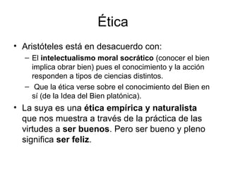 Ética
• Aristóteles está en desacuerdo con:
  – El intelectualismo moral socrático (conocer el bien
    implica obrar bien) pues el conocimiento y la acción
    responden a tipos de ciencias distintos.
  – Que la ética verse sobre el conocimiento del Bien en
    sí (de la Idea del Bien platónica).
• La suya es una ética empírica y naturalista
  que nos muestra a través de la práctica de las
  virtudes a ser buenos. Pero ser bueno y pleno
  significa ser feliz.
 