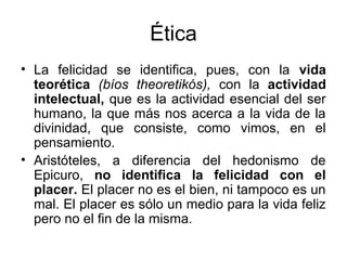 Ética
• La felicidad se identifica, pues, con la vida
  teorética (bíos theoretikós), con la actividad
  intelectual, que es la actividad esencial del ser
  humano, la que más nos acerca a la vida de la
  divinidad, que consiste, como vimos, en el
  pensamiento.
• Aristóteles, a diferencia del hedonismo de
  Epicuro, no identifica la felicidad con el
  placer. El placer no es el bien, ni tampoco es un
  mal. El placer es sólo un medio para la vida feliz
  pero no el fin de la misma.
 