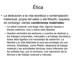 Ética
• La dedicación a la vida teorética o contemplación
  intelectual, propia del sabio o del filósofo, requiere,
  sin embargo, ciertas condiciones materiales:
   – La salud corporal, una larga vida, alguna riqueza o
     bienes externos, ocio y sobre todo libertad.
   – Quedan excluidos los esclavos y cuantos se dedican a
     los trabajos corporales, manuales o al trabajo doméstico,
     todos ellos ligados a la necesidad de sobrevivir. La
     libertad y la vida dedicada al ocio era privilegio de una
     minoría. Aristóteles, como Platón, desprecia el trabajo
     material y las actividades técnicas como inferiores (en
     los sofistas hay, por el contrario, una valoración de la
     técnica y del trabajo corporal y manual).
 