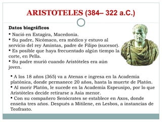 ARISTOTELES (384– 322 a.C.)
Datos biográficos
 Nació en Estagira, Macedonia.
 Su padre, Nicómaco, era médico y estuvo al
servicio del rey Amintas, padre de Filipo (sucesor).
 Es posible que haya frecuentado algún tiempo la
corte, en Pella.
 Su padre murió cuando Aristóteles era aún
joven.

 A los 18 años (365) va a Atenas e ingresa en la Academia
platónica, donde permanece 20 años, hasta la muerte de Platón.
 Al morir Platón, le sucede en la Academia Espeusipo, por lo que
Aristóteles decide retirarse a Asia menor.
 Con su compañero Senócrates se establece en Axos, donde
enseña tres años. Después a Mitilene, en Lesbos, a instancias de
Teofrasto.
 