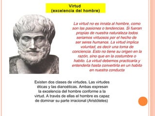 Virtud
(excelencia del hombre)
La virtud no es innata al hombre, como
son las pasiones o tendencias. Si fueran
propias de nuestra naturaleza todos
seriamos virtuosos por el hecho de
ser seres humanos. La virtud implica
voluntad, es decir una toma de
conciencia. Esto no tiene su origen en la
razón, sino que en la costumbre o
habito. La virtud debemos practicarla y
entenderla hasta convertirla en un habito
en nuestra conducta
Existen dos clases de virtudes. Las virtudes
éticas y las dianoéticas. Ambas expresan
la excelencia del hombre conforme a la
virtud. A través de ellas el hombre es capaz
de dominar su parte irracional (Aristóteles)
 