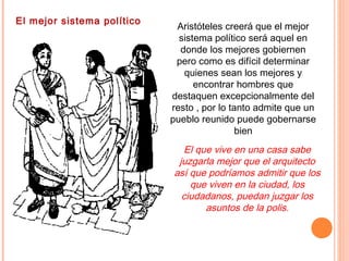 El mejor sistema político
Aristóteles creerá que el mejor
sistema político será aquel en
donde los mejores gobiernen
pero como es difícil determinar
quienes sean los mejores y
encontrar hombres que
destaquen excepcionalmente del
resto , por lo tanto admite que un
pueblo reunido puede gobernarse
bien
El que vive en una casa sabe
juzgarla mejor que el arquitecto
así que podríamos admitir que los
que viven en la ciudad, los
ciudadanos, puedan juzgar los
asuntos de la polis.
 