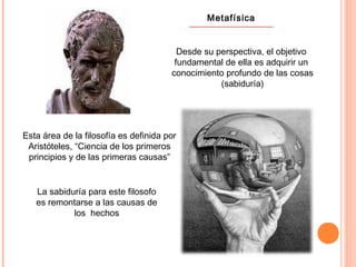 Metafísica
Desde su perspectiva, el objetivo
fundamental de ella es adquirir un
conocimiento profundo de las cosas
(sabiduría)
Esta área de la filosofía es definida por
Aristóteles, “Ciencia de los primeros
principios y de las primeras causas”
La sabiduría para este filosofo
es remontarse a las causas de
los hechos
 