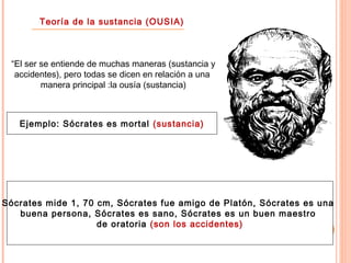 Teoría de la sustancia (OUSIA)
“El ser se entiende de muchas maneras (sustancia y
accidentes), pero todas se dicen en relación a una
manera principal :la ousía (sustancia)
Ejemplo: Sócrates es mortal (sustancia)
Sócrates mide 1, 70 cm, Sócrates fue amigo de Platón, Sócrates es una
buena persona, Sócrates es sano, Sócrates es un buen maestro
de oratoria (son los accidentes)
 