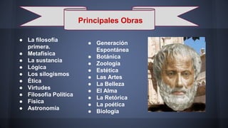 Principales Obras
● La filosofía
primera.
● Metafísica
● La sustancia
● Lógica
● Los silogismos
● Ética
● Virtudes
● Filosofía Política
● Física
● Astronomía
● Generación
Espontánea
● Botánica
● Zoología
● Estética
● Las Artes
● La Belleza
● El Alma
● La Retórica
● La poética
● Biología
 