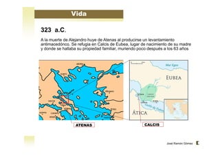 José Ramón Gómez 
Vida 
323 a.C. 
A la muerte de Alejandro huye de Atenas al producirse un levantamiento 
antimacedónco. Se refugia en Calcis de Eubea, lugar de nacimiento de su madre 
y donde se hallaba su propiedad familiar, muriendo poco después a los 63 años 
ATENAS CALCIS 
 