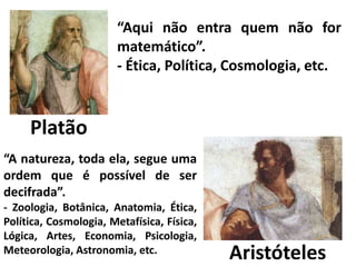 Platão 
“Aqui não entra quem não for 
matemático”. 
- Ética, Política, Cosmologia, etc. 
Aristóteles 
“A natureza, toda ela, segue uma 
ordem que é possível de ser 
decifrada”. 
- Zoologia, Botânica, Anatomia, Ética, 
Política, Cosmologia, Metafísica, Física, 
Lógica, Artes, Economia, Psicologia, 
Meteorologia, Astronomia, etc. 
 
