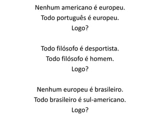 Nenhum americano é europeu. 
Todo português é europeu. 
Logo? 
Todo filósofo é desportista. 
Todo filósofo é homem. 
Logo? 
Nenhum europeu é brasileiro. 
Todo brasileiro é sul-americano. 
Logo? 
 