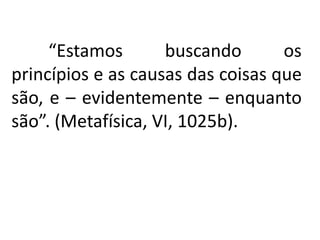 “Estamos buscando os 
princípios e as causas das coisas que 
são, e – evidentemente – enquanto 
são”. (Metafísica, VI, 1025b). 
 