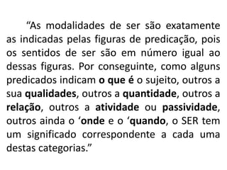 “As modalidades de ser são exatamente 
as indicadas pelas figuras de predicação, pois 
os sentidos de ser são em número igual ao 
dessas figuras. Por conseguinte, como alguns 
predicados indicam o que é o sujeito, outros a 
sua qualidades, outros a quantidade, outros a 
relação, outros a atividade ou passividade, 
outros ainda o ‘onde e o ‘quando, o SER tem 
um significado correspondente a cada uma 
destas categorias.” 
 