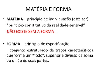 MATÉRIA E FORMA 
• MATÉRIA – princípio de individuação (este ser) 
“princípio constitutivo da realidade sensível” 
NÃO EXISTE SEM A FORMA 
• FORMA – princípio de especificação 
conjunto estruturado de traços característicos 
que forma um “todo”, superior e diverso da soma 
ou união de suas partes. 
 