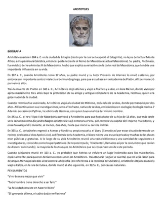 ARISTOTELES
BIOGRAFIA
Aristótelesnacióen384 a. C. enla ciudadde Estagira (razónpor lacual se lo apodó el Estagirita), no lejos del actual Monte
Athos,enla penínsulaCalcídica,entoncesperteneciente al Reino de Macedonia (actual Macedonia). Su padre, Nicómaco,
fue médicodel reyAmintasIIIde Macedonia,hechoque explicasurelaciónconlacorte real de Macedonia,que tendría una
importante influencia en su vida.
En 367 a. C., cuando Aristóteles tenía 17 años, su padre murió y su tutor Proxeno de Atarneo lo envió a Atenas, por
entoncesunimportante centrointelectualdel mundogriego,paraque estudiase enlaAcademiade Platón.Allípermaneció
por veinte años.
Tras la muerte de Platón en 347 a. C., Aristóteles dejó Atenas y viajó a Atarneo y a Aso, en Asia Menor, donde vivió por
aproximadamente tres años bajo la protección de su amigo y antiguo compañero de la Academia, Hermias, quien era
gobernador de la ciudad.
Cuando Hermias fue asesinado, Aristóteles viajó a la ciudad de Mitilene, en la isla de Lesbos, donde permaneció por dos
años. Allícontinuócon susinvestigacionesjuntoaTeofrasto,nativode Lesbos,enfocándoseenzoologíay biología marina.7
Además se casó con Pythias, la sobrina de Hermias, con quien tuvo una hija del mismo nombre.
En 343 a. C., el rey Filipo II de Macedonia convocó a Aristóteles para que fuera tutor de su hijo de 13 años, que más tarde
sería conocidocomoAlejandroMagno.Aristótelesviajóentoncesa Pella, por entonces la capital del imperio macedonio, y
enseñó a Alejandro durante, al menos, dos años, hasta que inició su carrera militar.
En 335 a. C., Aristóteles regresó a Atenas y fundó su propia escuela, el Liceo (llamado así por estar situado dentro de un
recintodedicadoal diosApoloLicio). A diferenciade laAcademia,el Liceonoerauna escuelaprivadaymuchasde las clases
eran públicas y gratuitas. A lo largo de su vida Aristóteles reunió una vasta biblioteca y una cantidad de seguidores e
investigadores,conocidoscomolosperipatéticos(deπεριπατητικός, 'itinerantes',llamadosasípor la costumbre que tenían
de discutir caminando). La mayoría de los trabajos de Aristóteles que se conservan son de este período.
Cuando Alejandro murió en 323 a. C., es probable que Atenas se volviera un lugar incómodo para l os macedonios,
especialmente para quienes tenían las conexiones de Aristóteles. Tras declarar (según se cuenta) que no veía razón para
dejarque Atenaspecarados vecescontra la filosofía (en referencia a la condena de Sócrates), Aristóteles dejó la ciudad y
viajó a Calcis, en la isla de Eubea, donde murió al año siguiente, en 322 a. C., por causas naturales.
PENSAMIENTOS
“Vivir bien es mejor que vivir”
“Todo hombre tiene derecho a ser feliz”
“La felicidad consiste en hacer el bien”
“El ignorante afirma, el sabio duda y reflexiona”
 