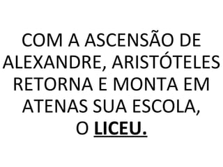 COM A ASCENSÃO DE
ALEXANDRE, ARISTÓTELES
RETORNA E MONTA EM
ATENAS SUA ESCOLA,
O LICEU.
 