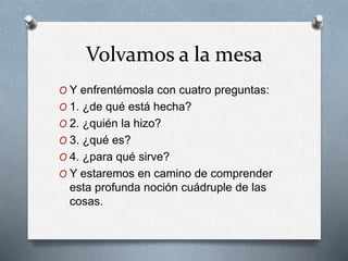 Volvamos a la mesa
O Y enfrentémosla con cuatro preguntas:
O 1. ¿de qué está hecha?
O 2. ¿quién la hizo?
O 3. ¿qué es?
O 4. ¿para qué sirve?
O Y estaremos en camino de comprender
esta profunda noción cuádruple de las
cosas.
 