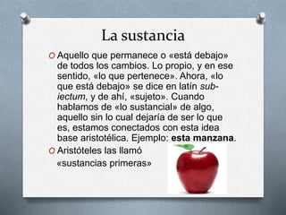 La sustancia
O Aquello que permanece o «está debajo»
de todos los cambios. Lo propio, y en ese
sentido, «lo que pertenece». Ahora, «lo
que está debajo» se dice en latín sub-
iectum, y de ahí, «sujeto». Cuando
hablamos de «lo sustancial» de algo,
aquello sin lo cual dejaría de ser lo que
es, estamos conectados con esta idea
base aristotélica. Ejemplo: esta manzana.
O Aristóteles las llamó
«sustancias primeras»
 