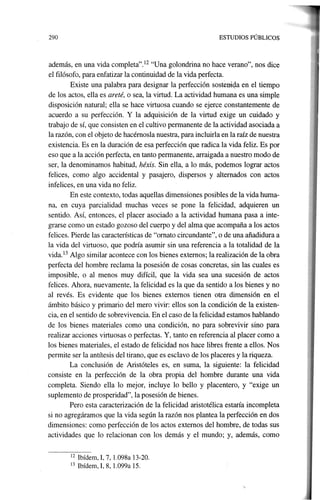 12 Ibídem, I, 7, 1.098a 13-20.
13 Ibídem, I, 8, 1.099a 15.
además, en una vida completa".l2 "Una golondrina no hace verano", nos dice
el filósofo, para enfatizar la continuidad de la vida perfecta.
Existe una palabra para designar la perfección soste01ga en el tiempo
de los actos, ella es areté, o sea, la virtud. La actividad humana es una simple
disposición natural; ella se hace virtuosa cuando se ejerce constantemente de
acuerdo a su perfección. Y la adquisición de la virtud exige un cuidado y
trabajo de sí, que consisten en el cultivo permanente de la actividad asociada a
la razón, con el objeto de hacérnosla nuestra, para incluirla en la raíz de nuestra
existencia. Es en la duración de esa perfección que radica la vida feliz. Es por
eso que a la acción perfecta, en tanto permanente, arraigada a nuestro modo de
ser, la denominamos habitud, héxis. Sin ella, a lo más, podemos lograr actos
felices, como algo accidental y pasajero, dispersos y alternados con actos
infelices, en una vida no feliz.
En este contexto, todas aquellas dimensiones posibles de la vida huma-
na, en cuya parcialidad muchas veces se pone la felicidad, adquieren un
sentido. Así, entonces, el placer asociado a la actividad humana pasa a inte-
grarse como un estado gozoso del cuerpo y del alma que acompaña a los actos
felices. Pierde las características de·"ornato circundante", o de una añadidura a
la vida del virtuoso, que podría asumir sin una referencia a la totalidad de la
vida.l3 Algo similar acontece con los bienes externos; la realización de la obra
perfecta del hombre reclama la posesión de cosas concretas, sin las cuales es
imposible, o al menos muy difícil, que la vida sea una sucesión de actos
felices. Ahora, nuevamente, la felicidad es la que da sentido a los bienes y no
al revés. Es evidente que los bienes externos tienen otra dimensión en el
ámbito básico y primario del mero vivir: ellos son la condición de la existen-
cia, en el sentido de sobrevivencia. En el caso de la felicidad estamos hablando
de los bienes materiales como una condición, no para sobrevivir sino para
realizar acciones virtuosas o perfectas. Y, tanto en referencia al placer como a
los bienes materiales, el estado de felicidad nos hace libres frente a ellos. Nos
permite ser la antítesis del tirano, que es esclavo de los placeres y la riqueza.
La conclusión de Aristóteles es, en suma, la siguiente: la felicidad
consiste en la perfección de la obra propia del hombre durante una vida
completa. Siendo ella 10 mejor, incluye 10 bello y placentero, y "exige un
suplemento de prosperidad", la posesión de bienes.
Pero esta caracterización de la felicidad aristotélica estaría incompleta
si no agregáramos que la vida según la razón nos plantea la perfección en dos
dimensiones: como perfección de los actos externos del hombre, de todas sus
actividades que lo relacionan con los demás y el mundo; y, además, como
290 ESTUDIOS PÚBLICOS
 