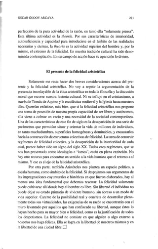 OSCAR GODOY ARCAYA 291
perfección de la pura actividad de la razón, en tanto ella "solamente piensa".
Esta última actividad es la theoría. Por. sus características de interioridad,
autosuficiencia y capacidad para introducirse en el ámbito de las realidades
necesarias y eternas, la theoría es la actividad superior del hombre y, por lo
mismo, el extremo de la felicidad. En nuestra tradición cultural ha sido deno-
minada contemplación. En su campo de acción hace su aparición lo divino.
El presente de la felicidad aristotélica
Solamente me resta hacer dos breves consideraciones acerca del pre-
sente y la felicidad aristotélica. No voy a repetir la argumentación de hí
presenc~a insoslayable de la ética aristotélica en toda la filosofía y la discusión
moral que·recorre nuestra historia cultural. Ni su influjo en el cristianismo, a
través de Tomás de Aquino y la escolástica medieval y la Iglesia hasta nuestros
días. Querrían enfatizar, más bien, que si la felicidad aristotélica nos propone
una toma de posesión de nuestra propia capacidad de ser libres y autónomos,
ella viene a colmar un vacío y una necesidad de la sociedad contemporánea.
Una de las características de este fin de siglo es la desaparición de una serie de
parámetros que permitían situar y orientar la vida de millones de individuos,
en tanto muchedumbres, superficies homogéneas y dominables, y encauzarlos
hacia la construcción de estructuras colectivas de felicidad. La tarea de construir
regímenes de felicidad colectiva, y la desaparición de la interioridad de cada
cual, parece haber sido un signo del siglo XX. Todos esos regímenes, que se
nos han presentado como ideologías e "ismos", están en plena extinción. No
hay otro recurso para encontrar un sentido a la vida humana que el retorno a sí
mismo. Y ese es el eje de la felicidad aristotélica.
Por. otra parte, también Aristóteles nos plantea un espacio político, a
escala humana, como ámbito de la felicidad. Si despojamos sus argumentos de
las impregnaciones coyunturales e históricas en que fueron elaborados, hayal
menos una idea fundamental que debemos rescatar. La felicidad solamente
puede cultivarse allí donde hoy el hombre es libre. Sin libertad el individuo no
puede dejar su estado primario de viviente humano, sin acceso a un modo de
vida superior. Carente de la posibilidad real y concreta de desarrollar plena-
mente todas sus virtualidades, las exigencias de su razón se encontrarán con el
muro levantado por aquellos que han confiscado su libertad, aunque éstos lo
hayan hecho para su mayor bien o felicidad, como es la justificación de todos
los despotismos. La felicidad no consiste en que alguien o algo externo a
nosotros nos haga felices. Ella se logra en la libertad de nosotros mismos y en
la libertad de una ciudad libre.D
 