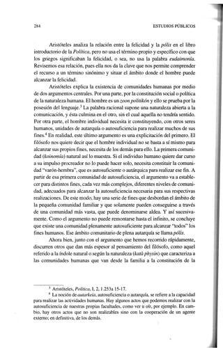 284 ESTUDIOS PÚBLICOS
Aristóteles analiza la relación entre la felicidad y la pólis en el libro
introductorio de la Política, pero no usa el término propio y específico con que
los griegos significaban la· felicidad, o sea, no usa la palabra eudaimonía.
Revisemos esa relación, pues ella nos da la clave que nos pennite comprender
el recurso a un término sinónimo y situar el ámbito donde el hombre puede
al~anzar la felicidad.
Aristóteles explica la existencia de comunidades humanas por medio
de dos argumentos centrales. Por una parte, por la constitución social o política
de la naturaleza humana. El hombre es un zoon politikón y ello se prueba por la
posesión del lenguaje.3 La palabra racional supone una naturaleza abierta a la
comunicación, y ésta culmina en el otro, sin el cual aquella no tendría sentido.
Por otra parte, el hombre individual necesita ir constituyendo, con otros seres
humanos, unidades de autarquía o autosuficiencia para realizar muchos de sus
fines.4
En realidad, este último argumento es una explicitación del primero. El
filósofo nos quiere decir que el hombre individual no se basta a sí mismo para
alcanzar sus propios fines, necesita de los demás para ello. La primera comuni-
dad (koinomía) natural así lo muestra. Si el individuo humano quiere dar curso
a su impulso procreador no 10 puede hacer solo, necesita constituir la comuni-
dad "varón-hembra", que es autosuficiente o autárquica para realizar ese fin. A
partir de esa primera comunidad de autosuficiencia, el argumento va a estable-
cer para distintos fines, cada vez más complejos, diferentes niveles de comuni-
dad, adecuados para alcanzar la autosuficiencia necesaria para sus respectivas
realizaciones. De este modo, hay una serie de fines que desbordan el ámbito de
la pequeña comunidad familiar y que solamente pueden conseguirse. a través
de una comunidad más vasta, que puede denominarse aldea. Y así sucesiva-
mente. Como el argumento no puede remontarse hasta el infinito, se concluye
que existe una comunidad plenamente autosuficiente para alcanzar "todos" los
fines humanos. Ese ámbito comunitario de plena autarquía se llamapólis.
Ahora bien, junto con el argumento que hemos recorrido rápidamente,
discurren otros que dan más espesor al pensamiento del filósofo, como aquel
referido a la índole natural o según la naturaleza (kata physin) que caracteriza a
las comunidades humanas que van desde la familia a la constitución de la
3 Aristóteles, Política, 1, 2, 1.253a 15-17.
4 La noción de autarkeía, autosuficiencia o autarquía, se refiere a la capacidad
para realizar las actividades humanas. Hay ~gunos actos que podemos realizar con la
autosuficiencia de nuestras propias facultades, como ver u oír, por ejemplo. En cam-
bio, hay otros actos que no son realizables sino con la cooperación de un agente
externo; en definitiva, de los demás.
 