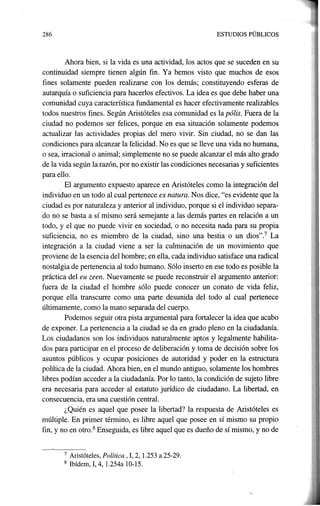286 ESTUDIOS PÚBLICOS
Ahora bien, si la vida es una actividad, los actos que se suceden en su
continuidad siempre tienen algún fin. Ya hemos visto que muchos de esos
fines solamente pueden realizarse con los. demás; constituyendo esferas de
autarquía o suficiencia para hacerlos efectivos. La idea es que debe haber una
comunidad cuya característica fundamental es hacer efectivamente realizables
todos nuestros fines. Según Aristóteles esa comunidad es la pólis. Fuera de la
ciudad no podemos ser felices, porque en esa situación solamente podemos
actualizar las actividades propias del mero vivir. Sin ciudad, no se dan las
condiciones para alcanzar la felicidad. No es que se lleve una vida no humana,
o sea, irracional o animal; simplemente no se puede alcanzar el más alto grado
de la vida según la razón, por no existir las condiciones necesarias y suficientes
para ello.
, El argumento expuesto aparece en Aristóteles como la integración del
individuo en un todo al cual pertenece ex natura. Nos dice, "es evidente que la
ciudad es por naturaleza y anterior al individuo, porque si el individuo separa-
do no se basta a sí mismo será semejante a las demás partes en relación a un
todo, y el que no puede vivir en sociedad, o no necesita nada para su propia
suficiencia, no es miembro de la ciudad, sino una bestia o un dios".7 La
integración a la ciudad viene a ser la culminación de un movimiento que
proviene de la esencia del hombre; en ella, cada individuo satisface una radical
nostalgia de pertenencia al todo humano. Sólo inserto en ese todo es posible la
práctica del euzeen. Nuevamente se puede reconstruir el argumento anterior:
fuera de la ciudad el hombre sólo puede conocer un conato de vida feliz,
porque ella transcurre como una parte desunida del todo al cual pertenece
últimamente, como la mano separada del cuerpo.
Podemos seguir otra pista argumental para fortalecer la idea que acabo
de exponer. La pertenencia a la ciudad se da en grado pleno en la ciudadanía.
Los ciudadanos son los individuos naturalmente aptos y legalmente habilita-
dos para participar en el proceso de deliberación y toma de decisión sobre los
asuntos públicos y ocupar posiciones de autoridad y poder en la estructura
política de la ciudad. Ahora bien, en el mundo antiguo, solamente los hombres
libres podían acceder a la ciudadanía. Por lo tanto, la condición de sujeto libre
era necesaria para acceder al estatuto jurídico de ciudadano. La libertad, en
consecuencia, era una cuestión central.
¿Quién es aquel que posee la libertad? la respuesta de Aristóteles es
múltiple. En primer término, es libre aquel que posee en sí mismo su propio
fin, y no en otro.8 Enseguida, es libre aquel que es dueño de sí mismo, y no de
7 Aristóteles, Política, 1, 2, 1.253 a 25-29.
8 Ibídem, 1,4, 1.254a 10-15.
 