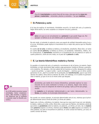 50 ARISTÓTELES
02
De este modo, al entender la potencia como una especie de entidad intermedia entre el ser y
el no-ser, Aristóteles puede explicar el movimiento de un modo más preciso que los filósofos
anteriores.
En cuanto ser en acto, la bellota es bellota y el estudiante, estudiante. Ahora bien, en tanto
en cuanto ser en potencia, la bellota es encina y el estudiante, matemático, médico, etc.
En consecuencia, el movimiento consistirá en la actualización de una potencia en tanto en
cuanto potencia o, dicho de otro modo, en el paso de la potencia al acto.
	 E.	La teoría hilemórfica: materia y forma
En paralelo a la teoría del acto y la potencia, encontramos la de la forma y la materia. Según
Aristóteles, en todo movimiento algo cambia y algo permanece. Cambia la «forma» y permane­
ce la «materia». Por ejemplo, si de una cadena de oro hacemos un anillo, desaparece la cadena
—punto de partida— y surge el anillo —punto de llegada—, mientras que en dicho cambio
permanece el oro. ¿Qué ha ocurrido? Se ha producido una transformación, pues lo que tenía
«forma» de cadena, tiene ahora la «forma» de anillo. Sin embargo, en el cambio ha permane­
cido la materia, ya que el oro es el mismo antes que después.
De acuerdo con nuestro ejemplo, el principio determinable sería el oro, mientras que el princi­
pio determinante sería la forma de anillo y la forma de cadena.
Según esto, la forma, uniéndose a la materia, hace que las cosas sean lo que son: por ejemplo,
la cadena, cadena y el anillo, anillo. Ahora bien, a poco que nos fijemos, nos daremos cuenta de
que existe un paralelismo entre la materia y la potencia, y la forma y el acto. Así, la materia
sería potencia respecto a la forma, mientras que la forma sería acto respecto a la materia. En
otras palabras, los seres se encuentran en potencia, en tanto constan de materia, y en acto, en
cuanto constan de forma.
Para él el movimiento no existe fuera de las cosas, sino que son las cosas cor-
póreas y materiales —minerales, plantas y animales— las que cambian.
Acto es lo que un ser actualmente es y potencia lo que puede llegar ser. Por
ejemplo: la bellota es en acto bellota pero en potencia es encina.
	 D.	Potencia y acto
A la hora de explicar el movimiento, Aristóteles recurrió a la teoría del acto y la potencia.
Según dicha teoría, los seres corpóreos se componen de acto y potencia.
Aristóteles, por medio de la teoría hilemórfica, pretende explicar la cons-
titución de los seres mediante la forma y la materia. Según esta teoría,
todas las cosas se componen de materia (en griego, hyle) y forma (en griego,
morfé).
La materia es el principio indeterminado y, por tanto, determinable. La
forma, en cambio, es el principio determinante.
En el CEO podrás encontrar nuevas
actividades, textos complemen-
tarios, PAU resueltas y sugeren-
cias didácticas que te ayudarán
a entender mejor la filosofía aris-
totélica.
CEO
02_FILO2_LIB_ALUMNO.indd 50 13/1/09 10:21:39
 