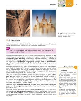 51
ARISTÓTELES 02
Fig. 2.5. Troncos de madera y escultura.
En todo movimiento permanece la
materia y cambia la forma.
Para Aristóteles, la causa es el principio positivo, o sea, real, que influye de
cualquier modo en el ser.
	 F.	 Las causas
Aristóteles concluye su análisis de la naturaleza y del movimiento con el examen de las causas,
ya que, en último término, son las causas las que explican el movimiento.
Aristóteles distingue dos tipos de causas: las causas intrínsecas y las causas extrínsecas. Las cau-
sas intrínsecas son aquellas que se encuentran en el propio ser, o sea, la material y la formal.
Las causas extrínsecas, en cambio, son aquellas que intervienen desde fuera. A este respecto,
se señalan la eficiente o agente y la final. En consecuencia, la causa material es aquello de lo
que algo se hace; la causa formal, lo que hace que algo sea lo que es; la causa eficiente o
agente lo que hace lo hecho, y la causa final el objetivo o fin que persigue el agente con su
acción.
Por ejemplo, si fabrico una silla, en ella influirán los materiales que utilizo, la forma que deseo
darle, el tipo de silla que quiero construir y mis habilidades al respecto. La causa material
será los materiales en que la he realizado (por ejemplo, madera); la causa formal, lo que hace
que dicho objeto sea silla; la causa eficiente, yo mismo, y la causa final, el fin que perseguía
cuando comencé a fabricarla, es decir, hacer una silla.
Ahora bien, hay que distinguir entre la finalidad de la obra y la finalidad del agente. La fina-
lidad de la obra consiste en la realidad que persigue el agente con su obrar. En cambio, la
finalidad del agente hace alusión a los objetivos o intereses que el agente desea conseguir
con el objeto realizado. Volviendo a nuestro ejemplo, la finalidad de la obra, es decir, la silla,
consistiría en fabricarla. La finalidad del agente, en cambio, podría ser venderla en el mercado,
sentarse en ella, regalársela a su nieta, etcétera.
De acuerdo con su concepción teleológica, Aristóteles otorgó la primacía a la causa final,
ya que, para él, todo agente obra por un fin. O sea, es el fin el que pone en marcha al
resto de las causas.
De acuerdo con esta concepción, todos los seres conscientes tenderán hacia su fin en vir­
tud de sus propias facultades intelectuales, como el joyero que fabrica el anillo, mientras
que los seres inconscientes lo harán en virtud de su propia naturaleza, como la araña teje
su tela, la planta da sus frutos o los graves —según Aristóteles— tienden hacia el centro
de la tierra.
La causa final
La causa final es la primera en el
orden de la intención y la última
en el de la ejecución.
¿Qué quiere decirse con esto?
Tal y como hemos señalado, que
antes de realizar un objeto, pro-
yectamos una idea o una imagen
de dicho objeto en nuestra mente.
Y esta idea o esta imagen es la
que va dirigiendo nuestra actua-
ción.
Por ejemplo, antes de comenzar a
fabricar una silla, he de tener en
mi mente una idea, un modelo o
un proyecto de la silla que quiero
fabricar.
Dudas frecuentes
?
02_FILO2_LIB_ALUMNO.indd 51 13/1/09 10:22:01
 