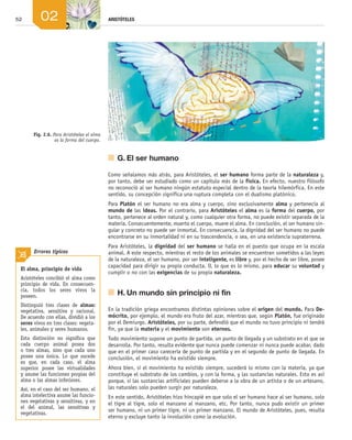 52 ARISTÓTELES
02
	 G.	El ser humano
Como señalamos más atrás, para Aristóteles, el ser humano forma parte de la naturaleza y,
por tanto, debe ser estudiado como un capítulo más de la física. En efecto, nuestro filósofo
no reconoció al ser humano ningún estatuto especial dentro de la teoría hilemórfica. En este
sentido, su concepción significa una ruptura completa con el dualismo platónico.
Para Platón el ser humano no era alma y cuerpo, sino exclusivamente alma y pertenecía al
mundo de las ideas. Por el contrario, para Aristóteles el alma es la forma del cuerpo, por
tanto, pertenece al orden natural y, como cualquier otra forma, no puede existir separada de la
materia. Consecuentemente, muerto el cuerpo, muere el alma. En conclusión, el ser humano sin­
gular y concreto no puede ser inmortal. En consecuencia, la dignidad del ser humano no puede
encontrarse en su inmortalidad ni en su trascendencia, o sea, en una existencia supraterrena.
Para Aristóteles, la dignidad del ser humano se halla en el puesto que ocupa en la escala
animal. A este respecto, mientras el resto de los animales se encuentran sometidos a las leyes
de la naturaleza, el ser humano, por ser inteligente, es libre y, por el hecho de ser libre, posee
capacidad para dirigir su propia conducta. O, lo que es lo mismo, para educar su voluntad y
cumplir o no con las exigencias de su propia naturaleza.
	 H.	Un mundo sin principio ni fin
En la tradición griega encontramos distintas opiniones sobre el origen del mundo. Para De-
mócrito, por ejemplo, el mundo era fruto del azar, mientras que, según Platón, fue originado
por el Demiurgo. Aristóteles, por su parte, defendió que el mundo no tuvo principio ni tendrá
fin, ya que la materia y el movimiento son eternos.
Todo movimiento supone un punto de partida, un punto de llegada y un substrato en el que se
desarrolla. Por tanto, resulta evidente que nunca puede comenzar ni nunca puede acabar, dado
que en el primer caso carecería de punto de partida y en el segundo de punto de llegada. En
conclusión, el movimiento ha existido siempre.
Ahora bien, si el movimiento ha existido siempre, sucederá lo mismo con la materia, ya que
constituye el substrato de los cambios, y con la forma, y las sustancias naturales. Esto es así
porque, si las sustancias artificiales pueden deberse a la obra de un artista o de un artesano,
las naturales solo pueden surgir por naturaleza.
En este sentido, Aristóteles hizo hincapié en que solo el ser humano hace al ser humano, solo
el tigre al tigre, solo el manzano al manzano, etc. Por tanto, nunca pudo existir un primer
ser humano, ni un primer tigre, ni un primer manzano. El mundo de Aristóteles, pues, resulta
eterno y excluye tanto la involución como la evolución.
El alma, principio de vida
Aristóteles concibió el alma como
principio de vida. En consecuen-
cia, todos los seres vivos la
poseen.
Distinguió tres clases de almas:
vegetativa, sensitiva y racional.
De acuerdo con ellas, dividió a los
seres vivos en tres clases: vegeta-
les, animales y seres humanos.
Esta distinción no significa que
cada cuerpo animal posea dos
o tres almas, sino que cada uno
posee una única. Lo que sucede
es que, en cada caso, el alma
superior posee las virtualidades
y asume las funciones propias del
alma o las almas inferiores.
Así, en el caso del ser humano, el
alma intelectiva asume las funcio-
nes vegetativas y sensitivas, y en
el del animal, las sensitivas y
vegetativas.
Errores típicos
Fig. 2.6. Para Aristóteles el alma
es la forma del cuerpo.
02_FILO2_LIB_ALUMNO.indd 52 13/1/09 10:22:06
 