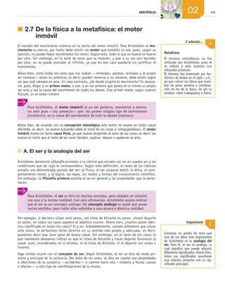 53
ARISTÓTELES 02
j	2.7	De la física a la metafísica: el motor
inmóvil
El estudio del movimiento culmina en la teoría del motor inmóvil. Para Aristóteles el mo-
vimiento es eterno, por tanto debe existir un motor que también lo sea, pues, según su
opinión, no puede haber movimiento sin motor. Según esto, todo lo que se mueve se mueve
por otro. Sin embargo, en la serie de seres que se mueven, y que a su vez son movidos
por otro, no se puede proceder al infinito, ya que en ese caso quedaría sin justificar el
movimiento.
Ahora bien, como todos los seres que nos rodean —minerales, plantas, animales y el propio
ser humano— están en potencia, es decir, pueden moverse o no moverse, debe existir algún
ser que esté siempre en acto. En caso contrario, ¿de dónde surgiría el movimiento? Es necesa­
rio, pues, llegar a un primer motor, o sea, a un ser primero que posea en sí mismo su propio
ser acto y sea la causa del movimiento de todos los demás. Este primer motor, según nuestro
filósofo, es el motor inmóvil.
Para Aristóteles, el motor inmóvil es un ser perfecto, inmaterial y eterno,
un acto puro —sin potencia— que, sin poseer ningún tipo de movimiento
(«inmóvil»), es la causa del movimiento de todo lo demás («motor»).
Ahora bien, de acuerdo con su concepción teleológica este motor no mueve en tanto causa
eficiente, es decir, no mueve actuando sobre el resto de las cosas o «empujándolas». El motor
inmóvil mueve en tanto causa final, ya que mueve atrayendo al resto de las cosas, es decir, las
mueve en tanto que el resto de los seres tienden, aspiran, desean o apetecen al acto.
	 A.	El ser y la analogía del ser
Aristóteles denominó «filosofía primera» a la ciencia que estudia «el ser en cuanto ser y las
condiciones que de suyo le corresponden». Según esta definición, el resto de las ciencias
estudia una determinada parcela del ser: la física, el ser corporal móvil; la ética, el com­
portamiento moral, y la lógica, las leyes, los modos y formas del conocimiento científico.
Sin embargo, la filosofía primera estudia el ser en general y las propiedades que le perte­
necen.
Para Aristóteles, el ser se dice en muchos sentidos, pero siempre en relación
con una y la misma realidad. Con esta afirmación, Aristóteles quiere indicar
que el ser es un concepto análogo. Un concepto análogo es aquel que posee
varios sentidos, pero todos ellos referidos a una misma e idéntica realidad.
Por ejemplo, si decimos «Juan está sano», «el clima de Alicante es sano», «hacer deporte
es sano», en todos los casos aparece el adjetivo «sano». Ahora bien, ¿«sano» posee idén­
tico significado en todos los casos? Sí y no. Indudablemente, cuando señalamos que «Juan
está sano», le atribuimos dicho término en su sentido más propio y adecuado, es decir,
queremos decir que Juan goza de buena salud. Sin embargo, en el resto de los casos lo
que realmente deseamos indicar es que el clima de Alicante y hacer deporte favorecen la
salud, pues, considerados en sí mismos, ni el clima de Alicante, ni el deporte son sanos o
insanos.
Algo similar ocurre con el concepto de ser. Según Aristóteles, el ser se dice de modo pri­
mario y principal de la sustancia. Del resto de los seres, se dice en cuanto son propiedades
o afecciones de la sustancia —accidentes— o camino hacia ella —materia y forma; causas
o efectos— u otro tipo de manifestaciones de la misma.
Metafísica
El termino «metafísica» no fue
utilizado por Aristóteles, pues él
se refería a esta materia con
«filosofía primera».
El término fue inventado por An­
-
drónico de Rodas en el siglo i a. C.,
ya que colocó los libros que trata-
ban de estos asuntos a continua­
ción de los de la física, de ahí su
nombre: meta («después») y física.
Y además…
Conviene no perder de vista que
una de las ideas más importantes
de Aristóteles es la analogía del
ser. Para él, el ser es análogo, lo
cual significa que puede adquirir
diferentes significados. Ahora bien,
todos sus significados guardarán
una relación estrecha con su sig-
nificado principal.
Importante
02_FILO2_LIB_ALUMNO.indd 53 13/1/09 10:22:08
 