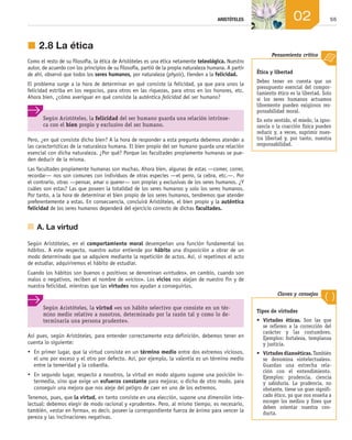 55
ARISTÓTELES 02
j	2.8	La ética
Como el resto de su filosofía, la ética de Aristóteles es una ética netamente teleológica. Nuestro
autor, de acuerdo con los principios de su filosofía, partió de la propia naturaleza humana. A partir
de ahí, observó que todos los seres humanos, por naturaleza (physis), tienden a la felicidad.
El problema surge a la hora de determinar en qué consiste la felicidad, ya que para unos la
felicidad estriba en los negocios, para otros en las riquezas, para otros en los honores, etc.
Ahora bien, ¿cómo averiguar en qué consiste la auténtica felicidad del ser humano?
Según Aristóteles, la felicidad del ser humano guarda una relación intrínse-
ca con el bien propio y exclusivo del ser humano.
Pero, ¿en qué consiste dicho bien? A la hora de responder a esta pregunta debemos atender a
las características de la naturaleza humana. El bien propio del ser humano guarda una relación
esencial con dicha naturaleza. ¿Por qué? Porque las facultades propiamente humanas se pue­
den deducir de la misma.
Las facultades propiamente humanas son muchas. Ahora bien, algunas de estas —comer, correr,
recordar— nos son comunes con individuos de otras especies —el perro, la cebra, etc.—. Por
el contrario, otras —pensar, amar o querer— son propias y exclusivas de los seres humanos. ¿Y
cuáles son estas? Las que poseen la totalidad de los seres humanos y solo los seres humanos.
Por tanto, a la hora de determinar el bien propio de los seres humanos, tendremos que atender
preferentemente a estas. En consecuencia, concluirá Aristóteles, el bien propio y la auténtica
felicidad de los seres humanos dependerá del ejercicio correcto de dichas facultades.
	 A.	La virtud
Según Aristóteles, en el comportamiento moral desempeñan una función fundamental los
hábitos. A este respecto, nuestro autor entiende por hábito una disposición a obrar de un
modo determinado que se adquiere mediante la repetición de actos. Así, si repetimos el acto
de estudiar, adquiriremos el hábito de estudiar.
Cuando los hábitos son buenos o positivos se denominan «virtudes», en cambio, cuando son
malos o negativos, reciben el nombre de «vicios». Los vicios nos alejan de nuestro fin y de
nuestra felicidad, mientras que las virtudes nos ayudan a conseguirlos.
Ética y libertad
Debes tener en cuenta que un
presupuesto esencial del compor-
tamiento ético es la libertad. Solo
si los seres humanos actuamos
libremente pueden exigirnos res-
ponsabilidad moral.
En este sentido, el miedo, la igno-
rancia o la coacción física pueden
reducir y, a veces, suprimir nues-
tra libertad y, por tanto, nuestra
responsabilidad.
Pensamiento crítico
Según Aristóteles, la virtud «es un hábito selectivo que consiste en un tér-
mino medio relativo a nosotros, determinado por la razón tal y como lo de-
terminaría una persona prudente».
Así pues, según Aristóteles, para entender correctamente esta definición, debemos tener en
cuenta lo siguiente:
•	 En primer lugar, que la virtud consiste en un término medio entre dos extremos viciosos,
el uno por exceso y el otro por defecto. Así, por ejemplo, la valentía es un término medio
entre la temeridad y la cobardía.
•	 En segundo lugar, respecto a nosotros, la virtud en modo alguno supone una posición in­
termedia, sino que exige un esfuerzo constante para mejorar, o dicho de otro modo, para
conseguir una mejora que nos aleje del peligro de caer en uno de los extremos.
Tenemos, pues, que la virtud, en tanto consiste en una elección, supone una dimensión inte­
lectual: debemos elegir de modo racional y «prudente». Pero, al mismo tiempo, es necesario,
también, «estar en forma», es decir, poseer la correspondiente fuerza de ánimo para vencer la
pereza y las inclinaciones negativas.
Tipos de virtudes
•	 Virtudes éticas. Son las que
se refieren a la corrección del
carácter y las costumbres.
Ejemplos: fortaleza, templanza
y justicia.
•	 Virtudes dianoéticas. También
se denomina «intelectuales».
Guardan una estrecha rela­
ción con el entendimiento.
Ejemplos: prudencia, ciencia
y sabiduría. La prudencia, no
obstante, tiene un gran signifi-
cado ético, ya que nos enseña a
escoger los medios y fines que
deben orientar nuestra con-
ducta.
Claves y consejos
02_FILO2_LIB_ALUMNO.indd 55 13/1/09 10:22:13
 
