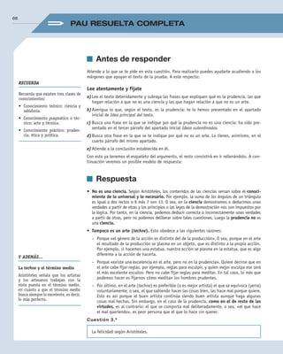 Els efectes de la salinització sobre els rius són importants ja que l’augment de salinitat farà:
• 	Canviar els ecosistemes fluvials en ser moltes espècies sensibles a les variacions en   	 	
la salinitat.
• 	Empitjorar les seves propietats organolèptiques. El límit permès per a l’aigua de co    	 	
nsum és de 200 mg/L, aquestes altes concentracions no poden eliminar-se en el 	 	
procés de potabilització, per la qual cosa l’aigua de subministrament seria de baixa 		
qualitat.
• 	
Produir la corrosió a les canalitzacions que, per tant, no són adequades per a alguns       proc­
essos industrials.
• 	Les canalitzacions tampoc no siguin adequades pel reg per l’elevada pressió osmòtica                     	
	 que provoquen en la solució del sòl.
Les mesures correctores que caldria adoptar serien la construcció d’un col·lector amb una
Teoría
It. Cupion Etrum conves st verent, ni serur ur ina nossidii publiam atid inatura Sat quo
avoctusquis coendem detius oma, Ti. Nam temquam atam ordiciam terfex silii publin
venatum id mus, vit, occhus hilinte, virtissi essolum inc rentu es liam que peribut
imur.
Teoría
It. Cupion Etrum conves st verent, ni serur ur ina nossidii publiam atid inatura Sat quo
avoctusquis coendem detius oma, Ti. Nam temquam atam ordiciam terfex silii publin
venatum id mus, vit, occhus hilinte, virtissi essolum inc rentu es liam que peribut imur.
Is. Batret det; non te nocrum contiam omnitribunum uncless upioctu ratilib ulabefa
	 3. Indiqueu dos efectes que pot tenir una elevada salinitat riu.
PRUEBA X
	 4. Descriviu les mesures que caldria prendre per disminuir l’impacte ambien-
tal que s’ha produït al riu, tant si està ocasionat per un focus natural com si ho
està per un d’antropogènic.
PRUEBA X
dimensió suficient per poder recollir les aigües d’escolament superficial que dissolen les sals
dels runams.
Dudas frecuentes
No debes confundir el suero en
sentido inmunológico, con:
Suero sanguíneo, que es la parte
de la sangre que queda líquida
después de haberse producido la
coagulación.
Suero fisiológico: disolución acuo-
sa con sales minerales, isotónica
respecto a los líquidos del cuerpo.
Dudas frecuentes
No debes confundir el suero en
sentido inmunológico, con:
Suero sanguíneo, que es la parte
de la sangre que queda líquida
después de haberse producido la
coagulación.
Suero fisiológico: disolución acuo-
sa con sales minerales, isotónica
respecto a los líquidos del cuerpo.
66
PAU RESUELTA COMPLETA
	 Antes de responder
Atiende a lo que se te pide en esta cuestión. Para realizarlo puedes ayudarte acudiendo a los
márgenes que apoyan el texto de la prueba. A este respecto:
Lee atentamente y fíjate
a)	Lee el texto detenidamente y subraya las frases que expliquen qué es la prudencia, las que
hagan relación a que no es una ciencia y las que hagan relación a que no es un arte.
b)	Averigua lo que, según el texto, es la prudencia: te lo hemos presentado en el apartado
inicial de Idea principal del texto.
c)	Busca una frase en la que se indique por qué la prudencia no es una ciencia: ha sido pre­
sentado en el tercer párrafo del apartado inicial Ideas subordinadas.
d)	Busca otra frase en la que se te indique por qué no es un arte. Lo tienes, asimismo, en el
cuarto párrafo del mismo apartado.
e)	Atiende a la conclusión establecida en él.
Con esto ya tenemos el esqueleto del argumento, el resto consistirá en ir rellenándolo. A con­
tinuación veremos un posible modelo de respuesta:
	 Respuesta
•	 No es una ciencia. Según Aristóteles, los contenidos de las ciencias versan sobre el conoci-
miento de lo universal y lo necesario. Por ejemplo, la suma de los ángulos de un triángulo
es igual a dos rectos o 6 más 7 son 13. O sea, en la ciencia demostramos o deducimos unas
verdades a partir de otras y los principios o las leyes de la demostración nos son impuestos por
la lógica. Por tanto, en la ciencia, podemos deducir correcta o incorrectamente unas verdades
a partir de otras, pero no podemos deliberar sobre tales cuestiones. Luego la prudencia no es
una ciencia.
•	 Tampoco es un arte (techne). Esto obedece a las siguientes razones:
–	 Porque «el género de la acción es distinto del de la producción». O sea, porque en el arte
el resultado de la producción se plasma en un objeto, que es distinto a la propia acción.
Por ejemplo, si hacemos una estatua, nuestra acción se plasma en la estatua, que es algo
diferente a la acción de hacerla.
–	 Porque «existe una excelencia en el arte, pero no en la prudencia». Quiere decirse que en
el arte cabe fijar reglas, por ejemplo, reglas para esculpir, y quien mejor esculpa ese será
el más excelente escultor. Pero no cabe fijar reglas para meditar. En tal caso, lo más que
podemos hacer es fijarnos cómo meditan los hombres prudentes.
–	 Por último, en el arte (techne) es preferible (o es mejor artista) el que se equivoca (yerra)
voluntariamente, o sea, el que sabiendo hacer las cosas bien, las hace mal porque quiere.
Esto es así porque el buen artista continúa siendo buen artista aunque haga algunas
cosas mal hechas. Sin embargo, en el caso de la prudencia, como en el de resto de las
virtudes, es al contrario: el que se comporta mal deliberadamente, o sea, «el que hace
el mal queriendo», es peor persona que el que lo hace sin querer.
Cuestión 3.ª
La felicidad según Aristóteles.
RECUERDA
Recuerda que existen tres clases de
conocimientos:
•	 Conocimiento teórico: ciencia y
sabiduría.
•	 Conocimiento pragmático o téc-
nico: arte y técnica.
•	 Conocimiento práctico: pruden-
cia, ética y política.
Y ADEMÁS…
La techne y el término medio
Aristóteles señala que los artistas
y los artesanos trabajan con la
vista puesta en el término medio,
en cuanto a que el término medio
busca siempre lo excelente, es decir,
lo más perfecto.
02_FILO2_LIB_ALUMNO.indd 66 13/1/09 10:22:32
 