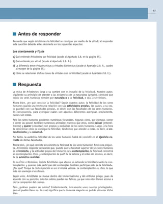 Teoría
It. Cupion Etrum conves st verent, ni serur ur ina nossidii publiam atid inatura Sat quo
avoctusquis coendem detius oma, Ti. Nam temquam atam ordiciam terfex silii publin
venatum id mus, vit, occhus hilinte, virtissi essolum inc rentu es liam que peribut
imur.
Teoría
It. Cupion Etrum conves st verent, ni serur ur ina nossidii publiam atid inatura Sat quo
avoctusquis coendem detius oma, Ti. Nam temquam atam ordiciam terfex silii publin
venatum id mus, vit, occhus hilinte, virtissi essolum inc rentu es liam que peribut imur.
Is. Batret det; non te nocrum contiam omnitribunum uncless upioctu ratilib ulabefa
	 3. Indiqueu dos efectes que pot tenir una elevada salinitat.
PRUEBA X
	 4. Descriviu les mesures que caldria prendre per disminuir l’impacte ambien-
tal que s’ha produït al riu, tant si està ocasionat per un focus natural com si ho
està per un d’antropogènic.
PRUEBA X
dimensió suficient per poder recollir les aigües d’escolament superficial que dissolen les sals
dels runams.
Dudas frecuentes
No debes confundir el suero en
sentido inmunológico, con:
Suero sanguíneo, que es la parte
de la sangre que queda líquida
después de haberse producido la
coagulación.
Suero fisiológico: disolución acuo-
sa con sales minerales, isotónica
respecto a los líquidos del cuerpo.
67
	 Antes de responder
Recuerda que según Aristóteles la felicidad se consigue por medio de la virtud; al responder
esta cuestión deberás antes detenerte en los siguientes aspectos:
Lee atentamente y fíjate
a)	Qué entiende Aristóteles por felicidad (acude al Apartado 2.8. en la página 55).
b)	Qué entiende por virtud (acude al Apartado 2.8. A.).
c)	La diferencia entre virtudes éticas y virtudes dianoéticas (acude al Apartado 2.8. A., cuadro
al margen de la página 55).
d)	Cómo se relacionan dichas clases de virtudes con la felicidad (acude al Apartado 2.8. C.).
	 Respuesta
La ética de Aristóteles llega a su cumbre con el estudio de la felicidad. Nuestro autor,
siguiendo su principio de atender a las exigencias de la naturaleza (physis), constató que
todos los seres humanos tienden por naturaleza a la felicidad, o sea, a ser felices.
Ahora bien, ¿en qué consiste la felicidad? Según nuestro autor, la felicidad de los seres
humanos guarda una intrínseca relación con sus actividades propias, las cuales, a su vez,
lo guardan con sus facultades propias, es decir, con las facultades de los seres humanos.
En consecuencia, para averiguar cuáles son aquellas deberemos averiguar, previamente,
cuáles son estas.
Pero los seres humanos poseemos numerosas facultades. Algunas como, por ejemplo, comer
o correr las poseen también numerosos animales; mientras que otras, como pensar (entendi­
miento) y querer (voluntad) son propias y exclusivas de los seres humanos. Luego, a la hora
de determinar cómo se consigue la felicidad, tendremos que atender a estas, es decir, al en-
tendimiento y la voluntad.
Por tanto, la auténtica felicidad de los seres humanos habrá de consistir en el ejercicio co-
rrecto de dichas facultades.
Ahora bien, ¿en qué consiste en concreto la felicidad de los seres humanos? Ante esta pregun­
ta, Aristóteles responde señalando que, puesto que la facultad superior de los seres humanos
es el intelecto, y la actividad propia del intelecto es la contemplación, la felicidad consistirá
en contemplación. Pero, ¿contemplación de qué? De la belleza y el orden del cosmos, es decir,
de la auténtica realidad.
En su Ética a Nicómaco, insiste Aristóteles que «tanto se extiende la felicidad cuanto la con­
templación, y quienes más participan del contemplar, también participan más de la felicidad».
¿Por qué? Porque la contemplación es en sí misma valiosa. La contemplación es, dice, lo que
más nos asemeja a los dioses.
Según esto, Aristóteles se mueve dentro del intelectualismo y del elitismo griego, pues de
acuerdo con su posición, solo los sabios pueden ser felices, ya que solo ellos tienen acceso a
cierta compresión del cosmos.
Pero ¿quiénes pueden ser sabios? Evidentemente, únicamente unos cuantos privilegiados,
pero el pueblo llano no. Lo cual significa que la inmensa mayoría no podrán alcanzar dicho
bien.
02_FILO2_LIB_ALUMNO.indd 67 13/1/09 10:22:33
 