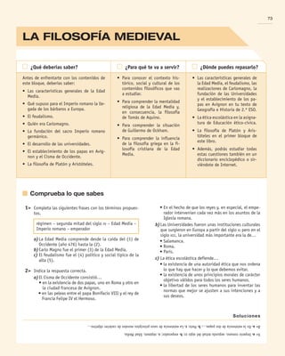 La filosofía MEDIEVAL
73
	Comprueba lo que sabes
1
a.
Imperio
romano,
segunda
mitad
del
siglo
xv
;
b.
emperador;
c.
régimen,
Edad
Media.
2
a.
En
la
existencia
de
dos
papas…;
b.
París;
c.
La
existencia
de
unos
principios
morales
de
carácter
objetivo…
Soluciones
Antes de enfrentarte con los contenidos de
este bloque, deberías saber:
•	 Las características generales de la Edad
Media.
•	 Qué supuso para el Imperio romano la lle-
gada de los bárbaros a Europa.
•	 El feudalismo.
•	 Quién era Carlomagno.
•	 La fundación del sacro Imperio romano
germánico.
•	 El desarrollo de las universidades.
•	 El establecimiento de los papas en Avig-
non y el Cisma de Occidente.
•	 La filosofía de Platón y Aristóteles.
	 ¿Qué deberías saber? 	 ¿Para qué te va a servir? 	 ¿Dónde puedes repasarlo?
•	 Para conocer el contexto his-
tórico, social y cultural de los
contenidos filosóficos que vas
a estudiar.
•	 Para comprender la mentalidad
religiosa de la Edad Media y,
en consecuencia, la filosofía
de Tomás de Aquino.
•	 Para comprender la situación
de Guillermo de Ockham.
•	 Para comprender la influencia
de la filosofía griega en la fi-
losofía cristiana de la Edad
Media.
•	 Las características generales de
la Edad Media, el feudalismo, las
realizaciones de Carlomagno, la
fundación de las Universidades
y el establecimiento de los pa-
pas en Avignon en tu texto de
Geografía e Historia de 2.º ESO.
•	 La ética escolástica en la asigna-
tura de Educación ético-cí­
vica.
•	 La filosofía de Platón y Aris-
tóteles en el primer bloque de
este libro.
•	 Además, podrás estudiar todas
estas cuestiones también en un
diccionario enciclopédico o sir-
viéndote de Internet.
	 1	 Completa las siguientes frases con los términos propues-
tos.
	 	 	 régimen – segunda mitad del siglo xv – Edad Media –
Imperio romano – emperador
		 a)	La Edad Media comprende desde la caída del (1) de
Occidente (año 476) hasta la (2).
		 b)	Carlo Magno fue el primer (3) de la Edad Media.
		 c)	El feudalismo fue el (4) político y social típico de la
alta (5).
	 2	 Indica la respuesta correcta.
		 a)	El Cisma de Occidente consistió…
	 	 	 • 
en la existencia de dos papas, uno en Roma y otro en
la ciudad francesa de Avignon.
	 	 	 • 
en las peleas entre el papa Bonifacio VIII y el rey de
Francia Felipe IV el Hermoso.
	 	 	 • 
En el hecho de que los reyes y, en especial, el empe-
rador intervenían cada vez más en los asuntos de la
Iglesia romana.
		 b)	Las Universidades fueron unas instituciones culturales
que surgieron en Europa a partir del siglo xi pero en el
siglo xiii, la universidad más importante era la de…
	 	 	 • 
Salamanca.
	 	 	 • 
Roma.
	 	 	 • 
París.
		 c)	La ética escolástica defiende…
	 	 	 • 
la existencia de una autoridad ética que nos ordena
lo que hay que hacer y lo que debemos evitar.
	 	 	 • 
la existencia de unos principios morales de carácter
objetivo válidos para todos los seres humanos.
	 	 	 • 
la libertad de los seres humanos para inventar las
normas que mejor se ajusten a sus intenciones y a
sus deseos.
B2_FILO2_LIB_ALUMNO.indd 73 12/1/09 12:43:37
 