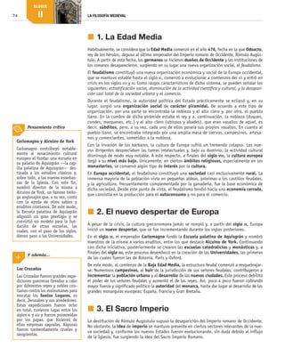 74 LA FILOSOFÍA MEDIEVAL
BLOQUE
II
j	1. La Edad Media
Habitualmente, se considera que la Edad Media comenzó en el año 476, fecha en la que Odoacro,
rey de los hérulos, depuso al último emperador del Imperio romano de Occidente, Rómulo Augús-
tulo. A partir de esta fecha, los germanos se hicieron dueños de Occidente y las instituciones de
los romanos desaparecieron, surgiendo en su lugar una nueva organización social, el feudalismo.
El feudalismo constituyó una nueva organización económica y social de la Europa occidental,
que se mantuvo estable hasta el siglo xi, comenzó a evolucionar a comienzos del xii y entró en
crisis en los siglos xiv y xv. Como rasgos característicos de dicho sistema, se pueden señalar los
siguientes: estratificación social, disminución de la actividad científica y cultural, y la desapari-
ción casi total de la sociedad urbana y el comercio.
Durante el feudalismo, la autoridad política del Estado prácticamente se eclipsó y, en su
lugar, surgió una organización social de carácter piramidal. De acuerdo a este tipo de
organización, por una parte se encontraba la nobleza y el alto clero y, por otra, el pueblo
llano. En la cumbre de dicha pirámide estaba el rey y a, continuación, la nobleza (duques,
condes, marqueses, etc.) y el alto clero (obispos y abades), que eran vasallos de aquel, es
decir, súbditos, pero, a su vez, cada uno de ellos poseía sus propios vasallos. En cuanto al
pueblo llano, se encontraba integrado por una amplia masa de siervos, campesinos, artesa-
nos y comerciantes, sometidos a la nobleza.
Con la invasión de los bárbaros, la cultura de Europa sufrió un tremendo colapso. Los nue-
vos dirigentes despreciaban las tareas intelectuales y, bajo su dominio, la actividad cultural
disminuyó de modo muy notable. A este respecto, a finales del siglo viii, la cultura europea
llegó a su nivel más bajo. Únicamente, en ciertos ámbitos religiosos, especialmente en los
monasterios, se conservó algún tipo de interés por la cultura.
En Europa occidental, el feudalismo constituyó una sociedad casi exclusivamente rural. La
inmensa mayoría de la población vivía en pequeñas aldeas, próximas a los castillos feudales,
y la agricultura, frecuentemente complementada por la ganadería, fue la base económica de
dicha sociedad. Desde este punto de vista, el feudalismo tendió hacia una economía cerrada,
que consistía en la producción para el autoconsumo y no para el comercio.
j	2. El nuevo despertar de Europa
A pesar de la crisis, la cultura grecorromana jamás se rompió y, a partir del siglo ix, Europa
inició un nuevo despertar, que se fue incrementando durante los siglos posteriores.
En el siglo ix, el emperador Carlomagno fundó la Escuela palatina de Aquisgrán y nombró
maestros de la misma a varios eruditos, entre los que destacó Alcuino de York. Continuando
con dicha iniciativa, posteriormente se crearon las escuelas catedralicias y monásticas y, a
finales del siglo xii, este proceso desembocó en la creación de las Universidades, las primeras
de las cuales fueron las de Bolonia, París y Oxford.
De este modo, al comienzo de la Baja Edad Media, la estructura feudal comenzó a resquebrajar-
se. Numerosos campesinos, al huir de la jurisdicción de sus señores feudales, contribuyeron a
incrementar la población urbana y al desarrollo de las nuevas ciudades. Este proceso debilitó
el poder de los señores feudales y aumentó el de los reyes. Así, poco a poco fueron cobrando
mayor fuerza y significado político la autoridad del monarca, hasta dar lugar al desarrollo de las
grandes monarquías europeas: España, Francia y Gran Bretaña.
j	3. El Sacro Imperio
La destitución de Rómulo Augústulo supuso la desaparición del Imperio romano de Occidente.
No obstante, la idea de imperio se mantuvo presente en ciertos sectores relevantes de la nue-
va sociedad y, conforme los nuevos Estados fueron evolucionando, sin duda debido al influjo
de la Iglesia, fue surgiendo la idea del Sacro Imperio Romano.
Las Cruzadas
Las Cruzadas fueron grandes expe­
diciones guerreras llevadas a cabo
por diferentes reyes y nobles cris­
tianos contra los mulsumanes para
rescatar los Santos Lugares, es
decir, Jerusalen y sus alrededores.
Estas expediciones fueron ocho
en total, tuvieron lugar entre los
siglos xi y xiii y fueron promovidas
por los papas, que hicieron de
ellas empresas sagradas. Algunas
fueron tremendamente crueles y
sangrientas.
Y además…
Carlomagno y Alcuino de York
Carlomagno contribuyó notable­
mente al renacimiento cultural
europeo al fundar una escuela en
su palacio de Aquisgrán —la cap­
illa palatina de Aquisgrán— des­
tinada a los estudios clásicos y,
sobre todo, a las nuevas enseñan­
zas de la Iglesia. Con este fin,
nombró director de la misma a
Alcuino de York, un famoso teólo­
go anglosajón que, a su vez, contó
con la ayuda de otros sabios y
eruditos cristianos. De este modo,
la Escuela palatina de Aquisgrán
adquirió un gran prestigio y se
convirtió en modelo para la fun­
dación de otras escuelas, las
cuales, con el paso de los siglos,
dieron paso a las Universidades.
Pensamiento crítico
B2_FILO2_LIB_ALUMNO.indd 74 12/1/09 12:43:39
 