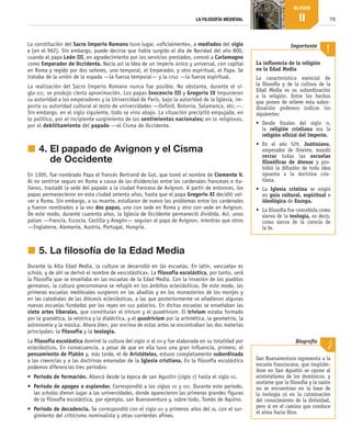 75
LA FILOSOFÍA MEDIEVAL
BLOQUE
II
La constitución del Sacro Imperio Romano tuvo lugar, «oficialmente», a mediados del siglo
x (en el 962). Sin embargo, puede decirse que había surgido el día de Navidad del año 800,
cuando el papa León III, en agradecimiento por los servicios prestados, coronó a Carlomagno
como Emperador de Occidente. Nacía así la idea de un imperio único y universal, con capital
en Roma y regido por dos señores, uno temporal, el Emperador, y otro espiritual, el Papa. Se
trataba de la unión de la espada —la fuerza temporal— y la cruz —la fuerza espiritual.
La realización del Sacro Imperio Romano nunca fue posible. No obstante, durante el si-
glo xiii, se produjo cierta aproximación. Los papas Inocencio III y Gregorio IX impusieron
su autoridad a los emperadores y la Universidad de París, bajo la autoridad de la Iglesia, im-
ponía su autoridad cultural al resto de universidades —Oxford, Bolonia, Salamanca, etc.—.
Sin embargo, en el siglo siguiente, todo se vino abajo. La situación precipitó empujada, en
lo político, por el incipiente surgimiento de los sentimientos nacionales; en lo religiosos,
por el debilitamiento del papado —el Cisma de Occidente.
j	4. 
El papado de Avignon y el Cisma
de Occidente
En 1305, fue nombrado Papa el francés Bertrand de Got, que tomó el nombre de Clemente V.
Al no sentirse seguro en Roma a causa de las disidencias entre los cardenales franceses e ita-
lianos, trasladó la sede del papado a la ciudad francesa de Avignon. A partir de entonces, los
papas permanecieron en esta ciudad setenta años, hasta que el papa Gregorio XI decidió vol-
ver a Roma. Sin embargo, a su muerte, estallaron de nuevo los problemas entre los cardenales
y fueron nombrados a la vez dos papas, uno con sede en Roma y otro con sede en Avignon.
De este modo, durante cuarenta años, la Iglesia de Occidente permaneció dividida. Así, unos
países —Francia, Escocia, Castilla y Aragón— seguían al papa de Avignon, mientras que otros
—Inglaterra, Alemania, Austria, Portugal, Hungría.
j	5. La filosofía de la Edad Media
Durante la Alta Edad Media, la cultura se desarrolló en las escuelas. En latín, «escuela» es
schola, y de ahí se derivó el nombre de «escolástica». La filosofía escolástica, por tanto, será
la filosofía que se enseñaba en las escuelas de la Edad Media. Con la invasión de los pueblos
germanos, la cultura grecorromana se refugió en los ámbitos eclesiásticos. De este modo, las
primeras escuelas medievales surgieron en las abadías y en los monasterios de los monjes y
en las catedrales de las diócesis eclesiásticas, a las que posteriormente se añadieron algunas
nuevas escuelas fundadas por los reyes en sus palacios. En dichas escuelas se enseñaban las
siete artes liberales, que constituían el trívium y el quadrívium. El trívium estaba formado
por la gramática, la retórica y la dialéctica, y el quadrívium por la aritmética, la geometría, la
astronomía y la música. Ahora bien, por encima de estas artes se encontraban las dos materias
principales: la filosofía y la teología.
La filosofía escolástica dominó la cultura del siglo ix al xiv y fue elaborada en su totalidad por
eclesiásticos. En consecuencia, a pesar de que en ella tuvo una gran influencia, primero, el
pensamiento de Platón y, más tarde, el de Aristóteles, estuvo completamente subordinada
a las creencias y a las doctrinas emanadas de la Iglesia cristiana. En la filosofía escolástica
podemos diferencias tres periodos:
•	 Periodo de formación. Abarcó desde la época de san Agustín (siglo v) hasta el siglo xii.
•	 Periodo de apogeo o esplendor. Correspondió a los siglos xii y xiii. Durante este periodo,
las scholas dieron lugar a las universidades, donde aparecieron las primeras grandes figuras
de la filosofía escolástica, por ejemplo, san Buenaventura y, sobre todo, Tomás de Aquino.
•	 Periodo de decadencia. Se correspondió con el siglo xiv y primeros años del xv, con el sur-
gimiento del criticismo nominalista y otras corrientes afines.
La influencia de la religión
en la Edad Media
La característica esencial de
la fi­
losofía y de la cultura de la
Edad Media es su subordinación
a la  religión. Entre los hechos
que ponen de relieve esta subor­
dinación podemos indicar los
siguientes:
•	 Desde finales del siglo iv,
la religión cristiana era la
religión oficial del Imperio.
•	 En el año 529, Justiniano,
emperador de Oriente, mandó
cerrar todas las escuelas
filosóficas de Atenas y pro­
hibió la difusión de toda idea
opuesta a la doctrina cris­
tiana.
•	 La Iglesia cristina se erigió
en guía cultural, espiritual e
ideológica de Europa.
•	 La filosofía fue concebida como
sierva de la teología, es decir,
como sierva de la ciencia de
la fe.
Importante
San Buenaventura representa a la
escuela franciscana, que inspirán­
dose en San Agustín se opone al
aristotelismo de los dominicos, y
sostiene que la filosofía y la razón
no se encuentran en la base de
la teología ni en la culminación
del conocimiento de la divinidad,
pero sí en el camino que conduce
el alma hacia Dios.
Biografía
B2_FILO2_LIB_ALUMNO.indd 75 12/1/09 12:43:40
 