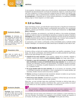 48 ARISTÓTELES
02
A este propósito, Aristóteles señala como principio primero, absolutamente indemostrable y
fundamento de toda demostración al principio de contradicción. Según él, se trata del principio
más firme, evidente en sí mismo y causa de la verdad de todos los demás. Esto significa que,
en último término, todas las demostraciones científicas descansan en él. Según el principio
de contradicción, es imposible que un mismo atributo pertenezca y no pertenezca al mismo
tiempo y bajo un mismo respecto a un mismo sujeto.
j	2.6	La física
Según José Ortega y Gasset, casi todo filósofo original desarrolla su filosofía para fundamentar
alguna otra disciplina. Así, Platón elaboró su pensamiento para justificar «sus concepciones
políticas», mientras que Aristóteles construyó su filosofía para fundamentar sus ideas bioló-
gicas y «físicas».
En efecto, Aristóteles, que perteneció a una familia de médicos e hizo estudios de biología,
tendió a ver todas las cosas con mentalidad de naturalista y a resaltar los aspectos finalistas o
teleológicos* de la realidad. ¿A qué se debía tal tendencia? Al hecho de que tal característica
es propia y distintiva de los seres vivos, pues estos tienden, por sí mismos, hacia su propio fin
o perfeccionamiento, es decir, hacia su desarrollo completo y adecuado.
En consecuencia, como veremos a continuación, la física de Aristóteles posee un profundo sentido
finalista o teleológico, en la base del cual reside la idea de que la naturaleza no hace nada en vano.
	 A.	El objeto de la física
El término «física» se deriva de la palabra griega physis, que significa «naturaleza». Sin em­
bargo, más allá de su etimología, este término poseía una amplia pluralidad de significados,
entre los que cabe distinguir los cinco siguientes.
•	 Conjunto de los seres naturales. A este respecto, además de los minerales, vegetales y
animales, nuestro autor añade los cuatro elementos simples: aire, fuego, agua y tierra.
•	 Principio y causa del movimiento y del reposo de las cosas en que se encuentra, es
decir, el principio, la causa y el movimiento de las cosas naturales. Así, las plantas y los
animales, por naturaleza, crecemos y nos desarrollamos. Sin embargo, mientras las plantas,
de acuerdo con su naturaleza, no pueden desplazarse, los animales, de acuerdo con la nues­
tra, sí podemos hacerlo.
•	 Fin al que tienden todos los seres naturales. Así, el ser humano, por naturaleza, tiende
a la felicidad; las plantas, por naturaleza, a crecer y reproducirse; los cuerpos pesados, por
naturaleza, tienden «hacia el centro de la tierra», etcétera.
•	 Materia. Constituye el substrato de todo movimiento. Ejemplo: la madera con que hacemos
mesas, el hierro con que hacemos ruedas, etcétera.
•	 Forma de las cosas naturales. Al determinar a la materia, la forma hace que una cosa sea
lo que es. Así, mesa la mesa, rueda la rueda, etcétera.
Ahora bien, ¿en qué coinciden todos estos significados? Coinciden en referirse todos ellos a
distintos modos o maneras de cambio o movimiento. Pero, ¿qué es lo que cambia o se mueve?
Lo que cambia son los seres corpóreos o materiales. En consecuencia:
Conviene dejar claro que nuestro autor entiende por «seres corpóreos» o «seres materiales» no
solo a los minerales, sino también a los vegetales y a los animales, incluido, por supuesto, el
ser humano. De ahí que, para Aristóteles, la psicología* forme parte de la física.
Para Aristóteles, la física es la ciencia que estudia los seres corpóreos o ma-
teriales, en tanto en cuanto son susceptibles de cambio o movimiento.
Teleológico. De teleología, tér-
mino compuesto del griego telos,
que significa «fin» y logos, «tra-
tado». Tendencia a explicar las
cosas haciendo hincapié sobre
todo en su finalidad, es decir, en
tanto tienden a un fin.
Vocabulario filosófico
Psicología. Según Aristóteles, la
parte de la física que se ocupa
del estudio de los seres vivos, en
cuanto que son seres vivos.
Vocabulario filosófico
Debes tener en cuenta que la
física en Aristóteles se parece
muy poco a la física actual.
Pensamiento crítico
02_FILO2_LIB_ALUMNO.indd 48 13/1/09 10:21:35
 