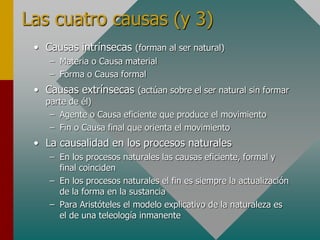Las cuatro causas (y 3)
• Causas intrínsecas (forman al ser natural)
– Materia o Causa material
– Forma o Causa formal
• Causas extrínsecas (actúan sobre el ser natural sin formar
parte de él)
– Agente o Causa eficiente que produce el movimiento
– Fin o Causa final que orienta el movimiento
• La causalidad en los procesos naturales
– En los procesos naturales las causas eficiente, formal y
final coinciden
– En los procesos naturales el fin es siempre la actualización
de la forma en la sustancia
– Para Aristóteles el modelo explicativo de la naturaleza es
el de una teleología inmanente
 