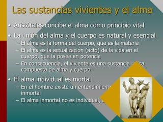 Las sustancias vivientes y el alma
• Aristóteles concibe el alma como principio vital
• La unión del alma y el cuerpo es natural y esencial
– El alma es la forma del cuerpo, que es la materia
– El alma es la actualización (acto) de la vida en el
cuerpo, que la posee en potencia
– En consecuencia, el viviente es una sustancia única
compuesta de alma y cuerpo
• El alma individual es mortal
– En el hombre existe un entendimiento incorruptible e
inmortal
– El alma inmortal no es individual, sino colectiva
 